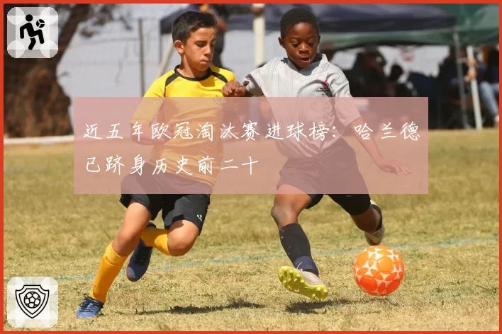 近五年欧冠淘汰赛进球榜：哈兰德已跻身历史前二十