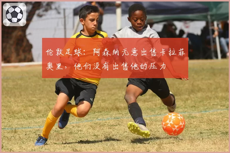 伦敦足球:阿森纳无意出售卡拉菲奥里,他们没有出售他的压力