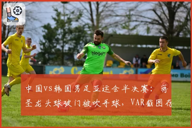 中国vs韩国男足亚运会半决赛:蒋圣龙头球破门被吹手球,VAR截图存疑