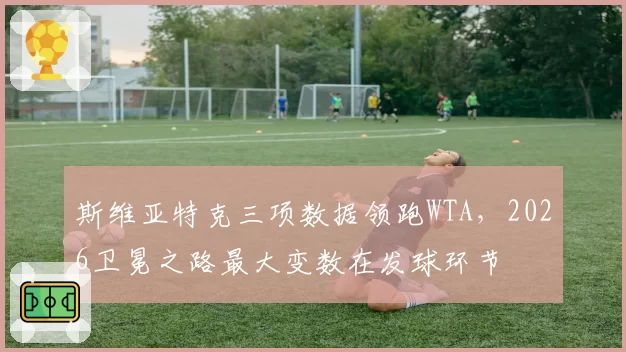 斯维亚特克三项数据领跑WTA,2026卫冕之路最大变数在发球环节