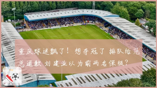 重庆球迷飘了！想夺冠了 排队给范总道歉 刘建业以为前两名保级？