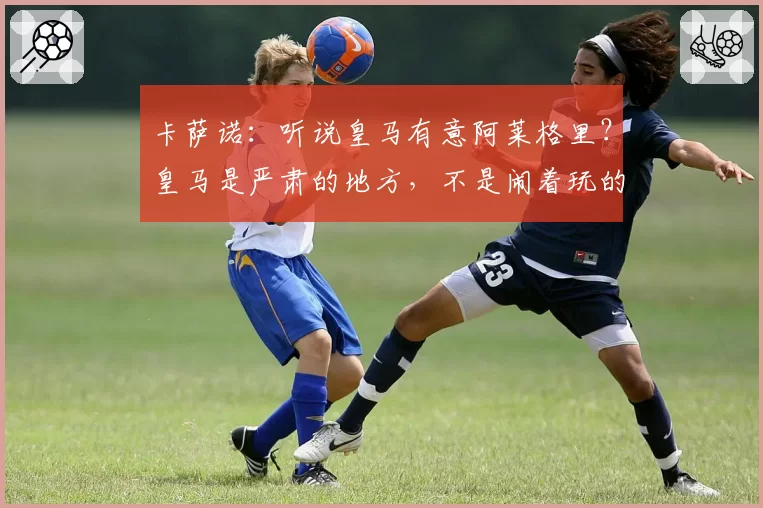卡萨诺：听说皇马有意阿莱格里？皇马是严肃的地方，不是闹着玩的