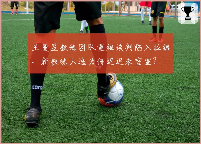 王曼昱教练团队重组谈判陷入拉锯,新教练人选为何迟迟未官宣?