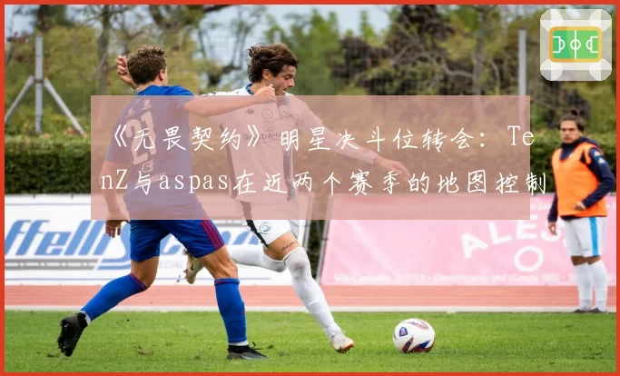 《无畏契约》明星决斗位转会：TenZ与aspas在近两个赛季的地图控制与首杀效率全面对比