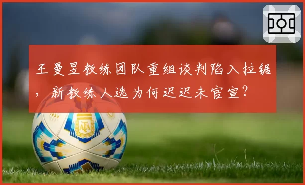 王曼昱教练团队重组谈判陷入拉锯,新教练人选为何迟迟未官宣?
