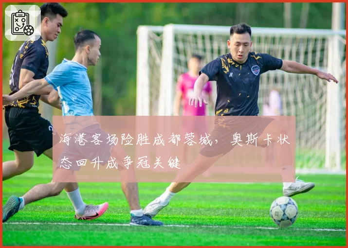 海港客场险胜成都蓉城，奥斯卡状态回升成争冠关键