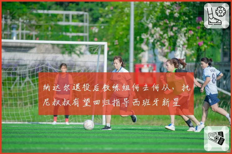 纳达尔退役后教练组何去何从,托尼叔叔有望回归指导西班牙新星
