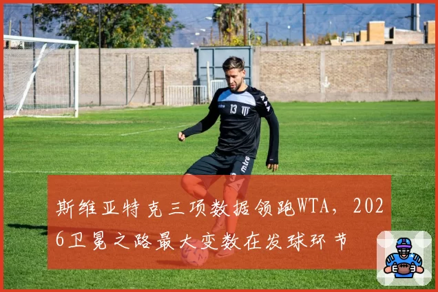 斯维亚特克三项数据领跑WTA,2026卫冕之路最大变数在发球环节