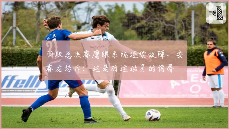 羽联总决赛鹰眼系统连续故障，安赛龙怒斥：这是对运动员的侮辱