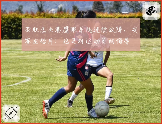 羽联总决赛鹰眼系统连续故障，安赛龙怒斥：这是对运动员的侮辱
