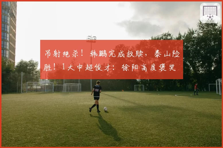 吊射绝杀！韩鹏完成救赎，泰山险胜！1大中超俊才：徐阳高度褒奖