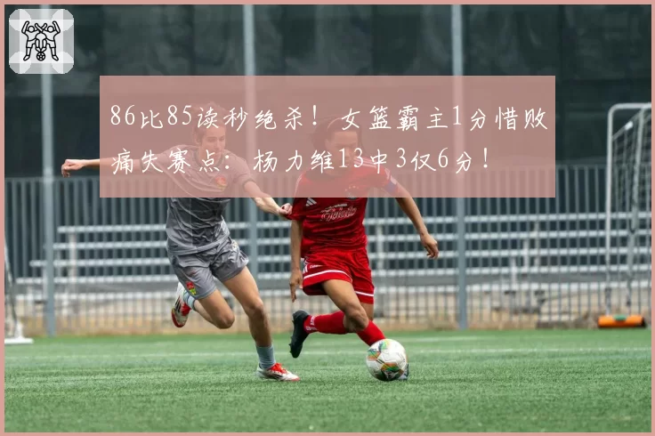 86比85读秒绝杀！女篮霸主1分惜败痛失赛点：杨力维13中3仅6分！