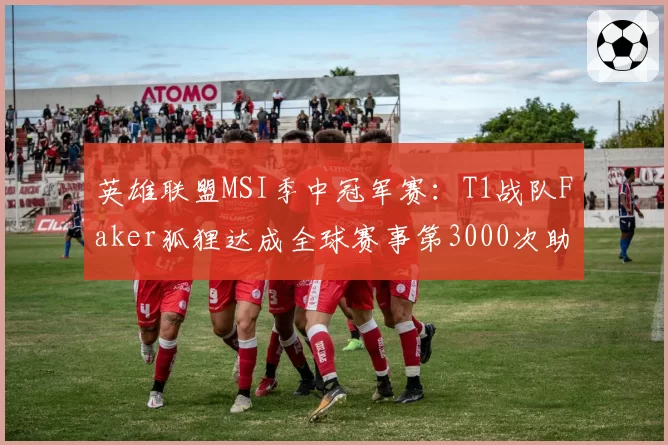 英雄联盟MSI季中冠军赛：T1战队Faker狐狸达成全球赛事第3000次助攻