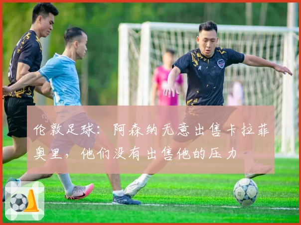 伦敦足球:阿森纳无意出售卡拉菲奥里,他们没有出售他的压力