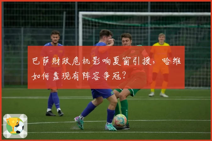 巴萨财政危机影响夏窗引援，哈维如何靠现有阵容争冠？