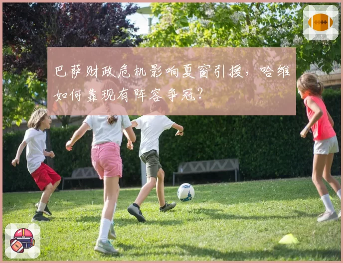 巴萨财政危机影响夏窗引援，哈维如何靠现有阵容争冠？