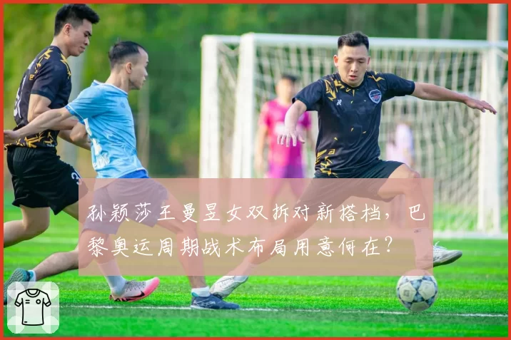 孙颖莎王曼昱女双拆对新搭档，巴黎奥运周期战术布局用意何在？