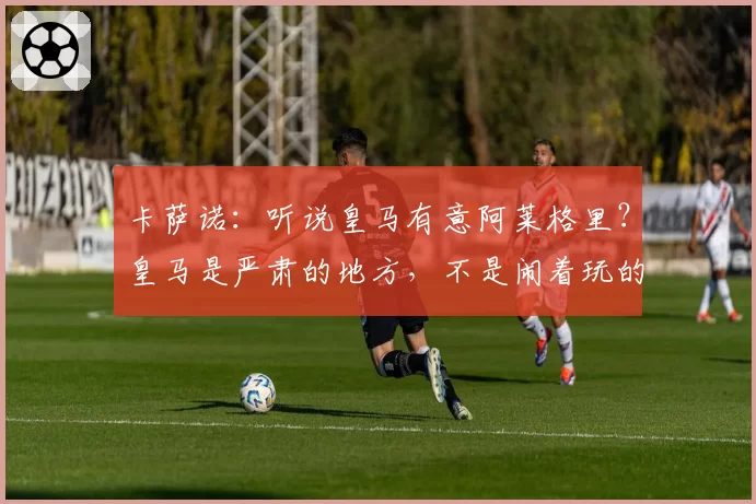 卡萨诺：听说皇马有意阿莱格里？皇马是严肃的地方，不是闹着玩的