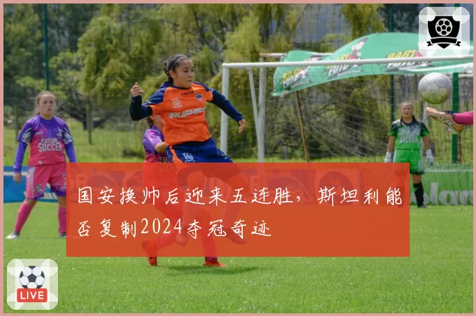 国安换帅后迎来五连胜,斯坦利能否复制2024夺冠奇迹