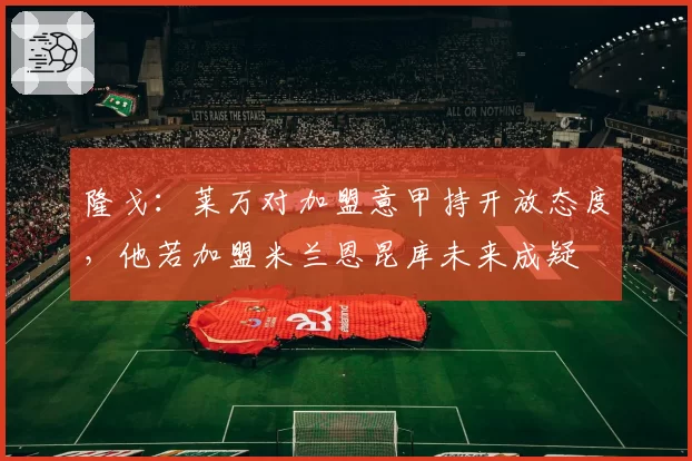 隆戈：莱万对加盟意甲持开放态度，他若加盟米兰恩昆库未来成疑