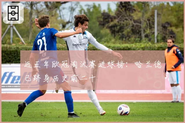 近五年欧冠淘汰赛进球榜：哈兰德已跻身历史前二十