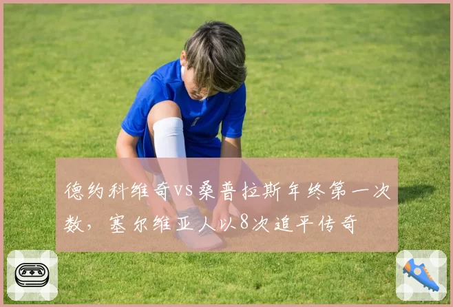德约科维奇vs桑普拉斯年终第一次数,塞尔维亚人以8次追平传奇