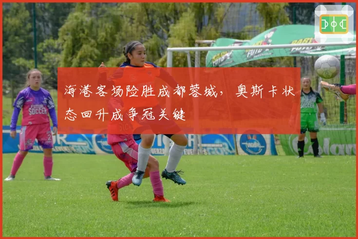 海港客场险胜成都蓉城，奥斯卡状态回升成争冠关键
