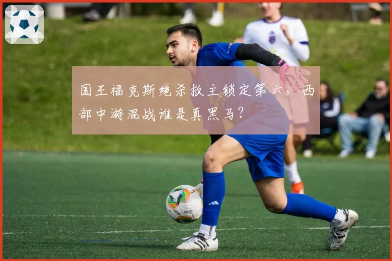 国王福克斯绝杀救主锁定第六,西部中游混战谁是真黑马?