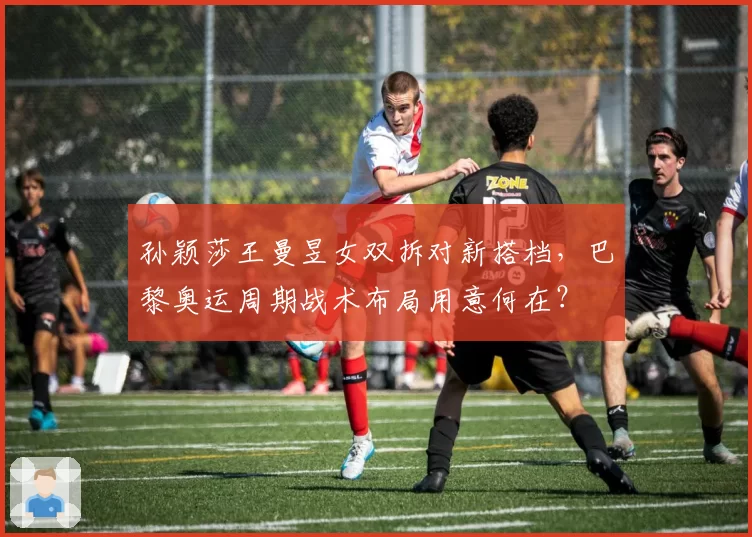 孙颖莎王曼昱女双拆对新搭档，巴黎奥运周期战术布局用意何在？