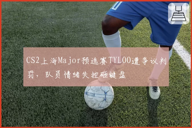 CS2上海Major预选赛TYLOO遭争议判罚，队员情绪失控砸键盘