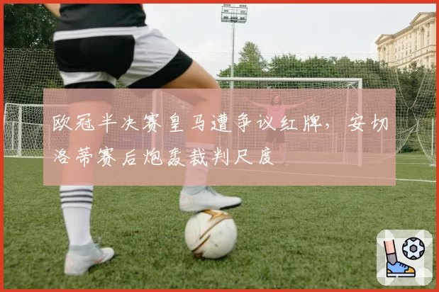 欧冠半决赛皇马遭争议红牌,安切洛蒂赛后炮轰裁判尺度