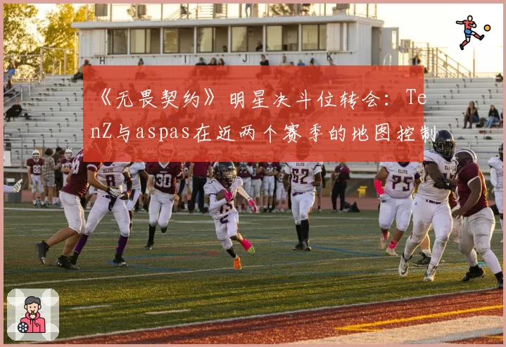 《无畏契约》明星决斗位转会：TenZ与aspas在近两个赛季的地图控制与首杀效率全面对比
