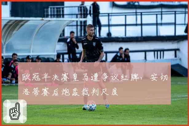 欧冠半决赛皇马遭争议红牌,安切洛蒂赛后炮轰裁判尺度