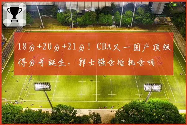 18分+20分+21分！CBA又一国产顶级得分手诞生，郭士强会给机会吗
