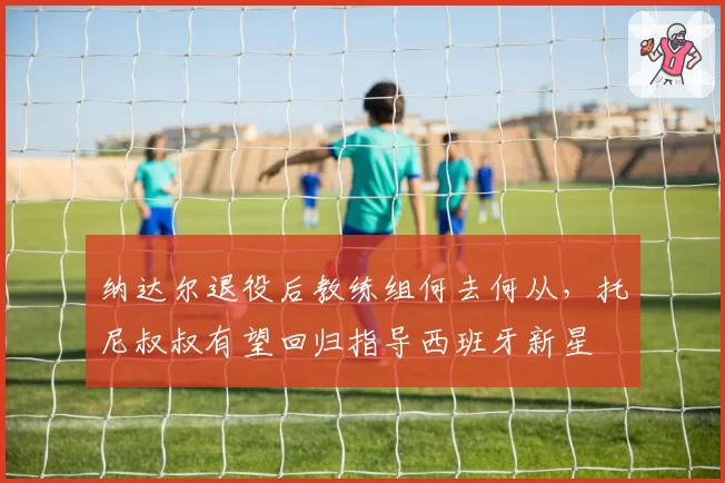 纳达尔退役后教练组何去何从,托尼叔叔有望回归指导西班牙新星