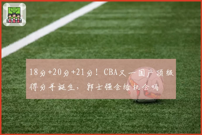 18分+20分+21分！CBA又一国产顶级得分手诞生，郭士强会给机会吗