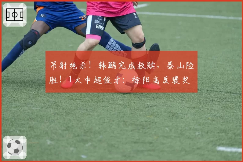 吊射绝杀!韩鹏完成救赎,泰山险胜!1大中超俊才:徐阳高度褒奖