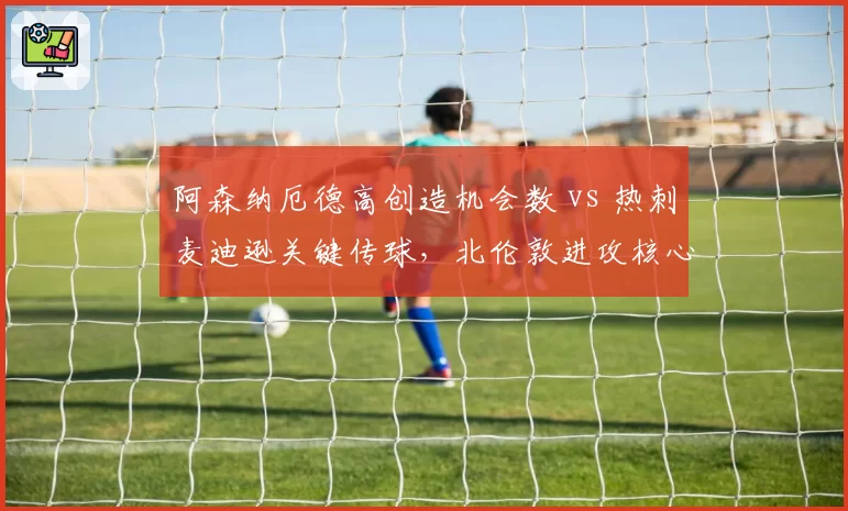 阿森纳厄德高创造机会数 vs 热刺麦迪逊关键传球,北伦敦进攻核心数据对比