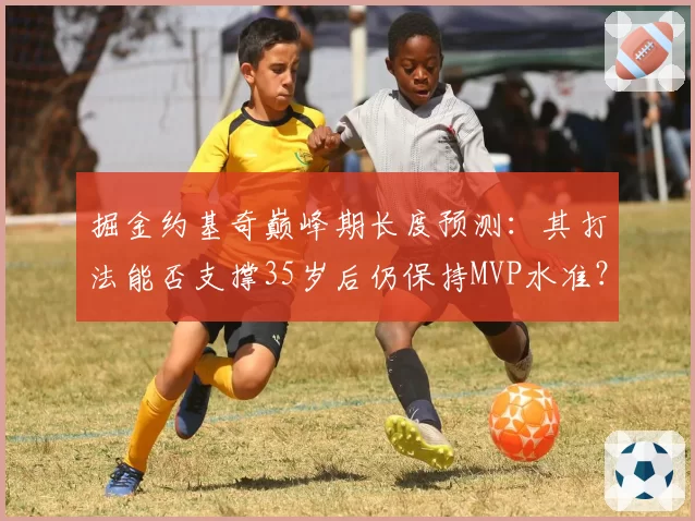 掘金约基奇巅峰期长度预测:其打法能否支撑35岁后仍保持MVP水准?